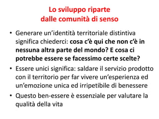 Lo sviluppo riparte dalle comunità di senso 
•Generare un’identità territoriale distintiva significa chiederci: cosa c’è qui che non c’è in nessuna altra parte del mondo? E cosa ci potrebbe essere se facessimo certe scelte? 
•Essere unici significa: saldare il servizio prodotto con il territorio per far vivere un’esperienza ed un’emozione unica ed irripetibile di benessere 
•Questo ben-essere è essenziale per valutare la qualità della vita  