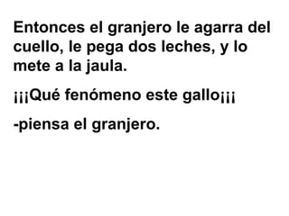 Entonces el granjero le agarra del
cuello, le pega dos leches, y lo
mete a la jaula.
¡¡¡Qué fenómeno este gallo¡¡¡
-piensa el granjero.
 