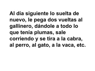 Al día siguiente lo suelta de
nuevo, le pega dos vueltas al
gallinero, dándole a todo lo
que tenía plumas, sale
corriendo y se tira a la cabra,
al perro, al gato, a la vaca, etc.
 