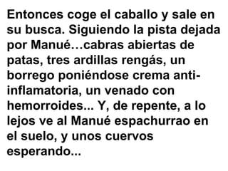 Entonces coge el caballo y sale en
su busca. Siguiendo la pista dejada
por Manué…cabras abiertas de
patas, tres ardillas rengás, un
borrego poniéndose crema anti-
inflamatoria, un venado con
hemorroides... Y, de repente, a lo
lejos ve al Manué espachurrao en
el suelo, y unos cuervos
esperando...
 