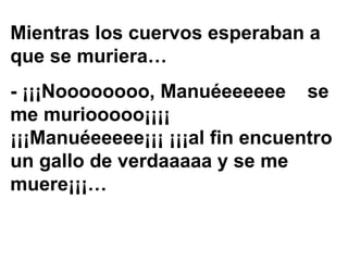 Mientras los cuervos esperaban a
que se muriera…
- ¡¡¡Noooooooo, Manuéeeeeee se
me muriooooo¡¡¡¡
¡¡¡Manuéeeeee¡¡¡ ¡¡¡al fin encuentro
un gallo de verdaaaaa y se me
muere¡¡¡…
 