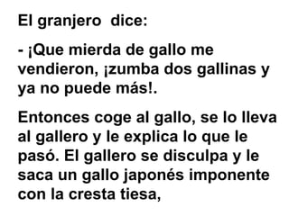 El granjero dice:
- ¡Que mierda de gallo me
vendieron, ¡zumba dos gallinas y
ya no puede más!.
Entonces coge al gallo, se lo lleva
al gallero y le explica lo que le
pasó. El gallero se disculpa y le
saca un gallo japonés imponente
con la cresta tiesa,
 