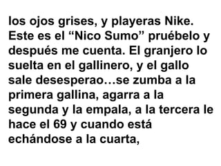 los ojos grises, y playeras Nike.
Este es el “Nico Sumo” pruébelo y
después me cuenta. El granjero lo
suelta en el gallinero, y el gallo
sale desesperao…se zumba a la
primera gallina, agarra a la
segunda y la empala, a la tercera le
hace el 69 y cuando está
echándose a la cuarta,
 