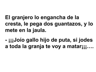 El granjero lo engancha de la cresta, le pega dos guantazos, y lo mete en la jaula.  - ¡¡¡Joío gallo hijo de puta, si jodes a toda la granja te voy a matar¡¡¡…. 