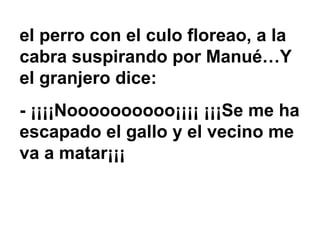 el perro con el culo floreao, a la cabra suspirando por Manué…Y el granjero dice: - ¡¡¡¡Noooooooooo¡¡¡¡ ¡¡¡Se me ha escapado el gallo y el vecino me va a matar¡¡¡ 