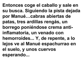Entonces coge el caballo y sale en su busca. Siguiendo la pista dejada por Manué…cabras abiertas de patas, tres ardillas rengás, un borrego poniéndose crema anti- inflamatoria, un venado con hemorroides... Y, de repente, a lo lejos ve al Manué espachurrao en el suelo, y unos cuervos esperando...  