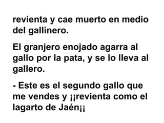revienta y cae muerto en medio del gallinero.  El granjero enojado agarra al gallo por la pata, y se lo lleva al gallero.  - Este es el segundo gallo que me vendes y ¡¡revienta como el lagarto de Jaén¡¡ 