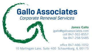 Gallo Associates
   Corporate Renewal Services
                                       James Gallo
                         jgallo@galloassociates.com
                                cell 847-302-8557
                                 fax 847-258-5485

                               office 847-466-1032
10 Martingale Lane, Suite 400 Schaumburg, IL 60173
 