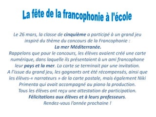 Le 26 mars, la classe de cinquime a particip  un grand jeu
inspir du thme du concours de la Francophonie :
La mer Mditerrane.
Rappelons que pour le concours, les lves avaient cr une carte
numrique, dans laquelle ils prsentaient  un ami francophone
leur pays et la mer. La carte se terminait par une invitation.
A lissue du grand jeu, les gagnants ont t rcompenss, ainsi que
les lves-? narrateurs ? de la carte postale, mais galement Niki
Primenta qui avait accompagn au piano la production.
Tous les lves ont re?u une attestation de participation.
Flicitations aux lves et  leurs professeurs.
Rendez-vous lanne prochaine !
 