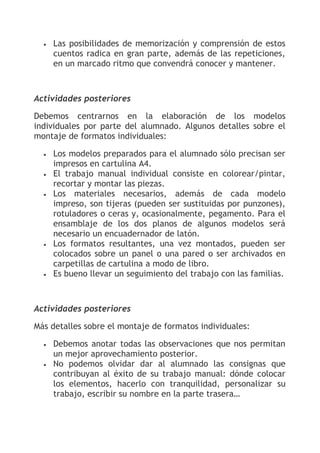•   Las posibilidades de memorización y comprensión de estos
      cuentos radica en gran parte, además de las repeticiones,
      en un marcado ritmo que convendrá conocer y mantener.



Actividades posteriores

Debemos centrarnos en la elaboración de los modelos
individuales por parte del alumnado. Algunos detalles sobre el
montaje de formatos individuales:

  •   Los modelos preparados para el alumnado sólo precisan ser
      impresos en cartulina A4.
  •   El trabajo manual individual consiste en colorear/pintar,
      recortar y montar las piezas.
  •   Los materiales necesarios, además de cada modelo
      impreso, son tijeras (pueden ser sustituidas por punzones),
      rotuladores o ceras y, ocasionalmente, pegamento. Para el
      ensamblaje de los dos planos de algunos modelos será
      necesario un encuadernador de latón.
  •   Los formatos resultantes, una vez montados, pueden ser
      colocados sobre un panel o una pared o ser archivados en
      carpetillas de cartulina a modo de libro.
  •   Es bueno llevar un seguimiento del trabajo con las familias.



Actividades posteriores

Más detalles sobre el montaje de formatos individuales:

  •   Debemos anotar todas las observaciones que nos permitan
      un mejor aprovechamiento posterior.
  •   No podemos olvidar dar al alumnado las consignas que
      contribuyan al éxito de su trabajo manual: dónde colocar
      los elementos, hacerlo con tranquilidad, personalizar su
      trabajo, escribir su nombre en la parte trasera…
 