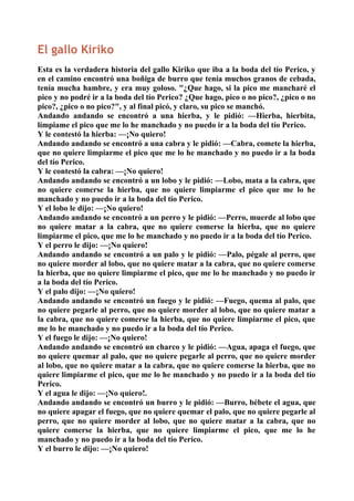 El gallo Kiriko
Esta es la verdadera historia del gallo Kiriko que iba a la boda del tío Perico, y
en el camino encontró una boñiga de burro que tenía muchos granos de cebada,
tenía mucha hambre, y era muy goloso. "¿Que hago, si la pico me mancharé el
pico y no podré ir a la boda del tío Perico? ¿Que hago, pico o no pico?, ¿pico o no
pico?, ¿pico o no pico?", y al final picó, y claro, su pico se manchó.
Andando andando se encontró a una hierba, y le pidió: —Hierba, hierbita,
límpiame el pico que me lo he manchado y no puedo ir a la boda del tío Perico.
Y le contestó la hierba: —¡No quiero!
Andando andando se encontró a una cabra y le pidió: —Cabra, comete la hierba,
que no quiere limpiarme el pico que me lo he manchado y no puedo ir a la boda
del tío Perico.
Y le contestó la cabra: —¡No quiero!
Andando andando se encontró a un lobo y le pidió: —Lobo, mata a la cabra, que
no quiere comerse la hierba, que no quiere limpiarme el pico que me lo he
manchado y no puedo ir a la boda del tío Perico.
Y el lobo le dijo: —¡No quiero!
Andando andando se encontró a un perro y le pidió: —Perro, muerde al lobo que
no quiere matar a la cabra, que no quiere comerse la hierba, que no quiere
limpiarme el pico, que me lo he manchado y no puedo ir a la boda del tío Perico.
Y el perro le dijo: —¡No quiero!
Andando andando se encontró a un palo y le pidió: —Palo, pégale al perro, que
no quiere morder al lobo, que no quiere matar a la cabra, que no quiere comerse
la hierba, que no quiere limpiarme el pico, que me lo he manchado y no puedo ir
a la boda del tío Perico.
Y el palo dijo: —¡No quiero!
Andando andando se encontró un fuego y le pidió: —Fuego, quema al palo, que
no quiere pegarle al perro, que no quiere morder al lobo, que no quiere matar a
la cabra, que no quiere comerse la hierba, que no quiere limpiarme el pico, que
me lo he manchado y no puedo ir a la boda del tío Perico.
Y el fuego le dijo: —¡No quiero!
Andando andando se encontró un charco y le pidió: —Agua, apaga el fuego, que
no quiere quemar al palo, que no quiere pegarle al perro, que no quiere morder
al lobo, que no quiere matar a la cabra, que no quiere comerse la hierba, que no
quiere limpiarme el pico, que me lo he manchado y no puedo ir a la boda del tío
Perico.
Y el agua le dijo: —¡No quiero!.
Andando andando se encontró un burro y le pidió: —Burro, bébete el agua, que
no quiere apagar el fuego, que no quiere quemar el palo, que no quiere pegarle al
perro, que no quiere morder al lobo, que no quiere matar a la cabra, que no
quiere comerse la hierba, que no quiere limpiarme el pico, que me lo he
manchado y no puedo ir a la boda del tío Perico.
Y el burro le dijo: —¡No quiero!
 