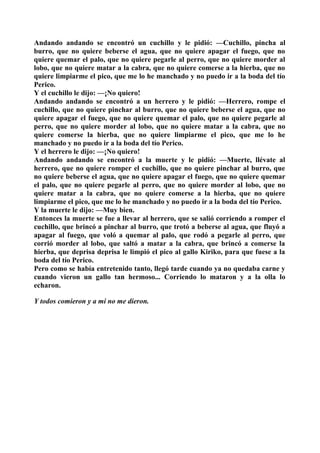 Andando andando se encontró un cuchillo y le pidió: —Cuchillo, pincha al
burro, que no quiere beberse el agua, que no quiere apagar el fuego, que no
quiere quemar el palo, que no quiere pegarle al perro, que no quiere morder al
lobo, que no quiere matar a la cabra, que no quiere comerse a la hierba, que no
quiere limpiarme el pico, que me lo he manchado y no puedo ir a la boda del tío
Perico.
Y el cuchillo le dijo: —¡No quiero!
Andando andando se encontró a un herrero y le pidió: —Herrero, rompe el
cuchillo, que no quiere pinchar al burro, que no quiere beberse el agua, que no
quiere apagar el fuego, que no quiere quemar el palo, que no quiere pegarle al
perro, que no quiere morder al lobo, que no quiere matar a la cabra, que no
quiere comerse la hierba, que no quiere limpiarme el pico, que me lo he
manchado y no puedo ir a la boda del tío Perico.
Y el herrero le dijo: —¡No quiero!
Andando andando se encontró a la muerte y le pidió: —Muerte, llévate al
herrero, que no quiere romper el cuchillo, que no quiere pinchar al burro, que
no quiere beberse el agua, que no quiere apagar el fuego, que no quiere quemar
el palo, que no quiere pegarle al perro, que no quiere morder al lobo, que no
quiere matar a la cabra, que no quiere comerse a la hierba, que no quiere
limpiarme el pico, que me lo he manchado y no puedo ir a la boda del tío Perico.
Y la muerte le dijo: —Muy bien.
Entonces la muerte se fue a llevar al herrero, que se salió corriendo a romper el
cuchillo, que brincó a pinchar al burro, que trotó a beberse al agua, que fluyó a
apagar al fuego, que voló a quemar al palo, que rodó a pegarle al perro, que
corrió morder al lobo, que saltó a matar a la cabra, que brincó a comerse la
hierba, que deprisa deprisa le limpió el pico al gallo Kiriko, para que fuese a la
boda del tío Perico.
Pero como se había entretenido tanto, llegó tarde cuando ya no quedaba carne y
cuando vieron un gallo tan hermoso... Corriendo lo mataron y a la olla lo
echaron.

Y todos comieron y a mi no me dieron.
 