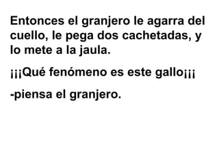 Entonces el granjero le agarra del cuello, le pega dos cachetadas, y lo mete a la jaula.  ¡¡¡Qué fenómeno es este gallo¡¡¡ -piensa el granjero. 