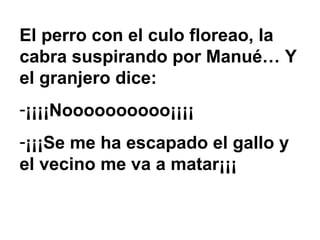 El perro con el culo floreao, la cabra suspirando por Manué… Y el granjero dice: ¡¡¡¡Noooooooooo¡¡¡¡ ¡¡¡Se me ha escapado el gallo y el vecino me va a matar¡¡¡ 