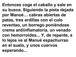 Entonces coge el caballo y sale en su busca. Siguiendo la pista dejada por Manué… cabras abiertas de patas, tres ardillas con el culo reventao, un borrego poniéndose crema antiinflamatoria, un venado con hemorroides... Y, de repente, a lo lejos ve al Manué espachurrao en el suelo, y unos cuervos esperando...  