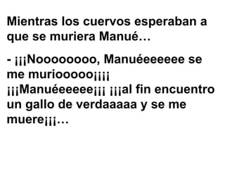 Mientras los cuervos esperaban a que se muriera Manué… - ¡¡¡Noooooooo, Manuéeeeeee se me muriooooo¡¡¡¡  ¡¡¡Manuéeeeee¡¡¡ ¡¡¡al fin encuentro un gallo de verdaaaaa y se me muere¡¡¡… 
