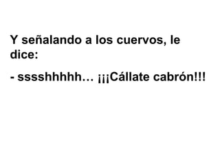 Y señalando a los cuervos, le dice:  - sssshhhhh… ¡¡¡Cállate cabrón!!! 