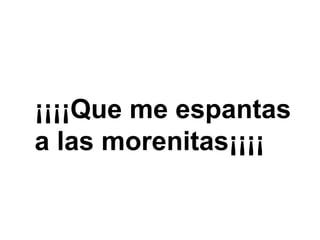 ¡¡¡¡Que me espantas a las morenitas¡¡¡¡ 