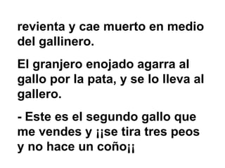 revienta y cae muerto en medio del gallinero.  El granjero enojado agarra al gallo por la pata, y se lo lleva al gallero.  - Este es el segundo gallo que me vendes y ¡¡se tira tres peos y no hace un coño¡¡ 