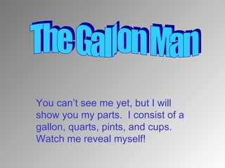 You can’t see me yet, but I will show you my parts.  I consist of a gallon, quarts, pints, and cups.  Watch me reveal myself! The Gallon Man 