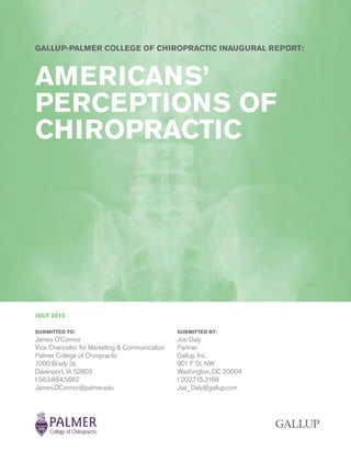 GALLUP-PALMER COLLEGE OF CHIROPRACTIC INAUGURAL REPORT:
AMERICANS’
PERCEPTIONS OF
CHIROPRACTIC
JULY 2015
SUBMITTED TO:
James O’Connor
Vice Chancellor for Marketing & Communication
Palmer College of Chiropractic
1000 Brady St.
Davenport, IA 52803
t 563.884.5662
James.OConnor@palmer.edu
SUBMITTED BY:
Joe Daly
Partner
Gallup, Inc.
901 F St. NW
Washington, DC 20004
t 202.715.3168
Joe_Daly@gallup.com
 