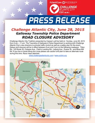  
   
Challenge Atlantic City, June 28, 2015
Galloway Township Police Department
ROAD CLOSURE ADVISORY
Challenge Atlantic City Triathlon presented by Caesar’s will be held on Sunday, June 28, 2015
from 6 am – 11 pm. The Township of Galloway’s Police Department is working with Challenge
Atlantic City’s race directors to provide traffic control as well as a safety plan for the event.
Delays and closures will be in effect between 8 am and 5 pm on the following roadways: Tilton
Rd., US Route 30, Cologne Ave., Clark’s Landing Rd., Leipzig Ave., Duerer St., and Moss Mill
Rd. If you live or travel along this route please use caution and plan to take an alternate route
during this time. Race maps attached.
www.challengeatlanticcity.com / www.aclink.org 
 
 