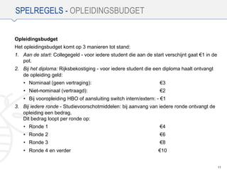 SPELREGELS - OPLEIDINGSBUDGET
Opleidingsbudget
Het opleidingsbudget komt op 3 manieren tot stand:
1. Aan de start: Collegegeld - voor iedere student die aan de start verschijnt gaat €1 in de
pot.
2. Bij het diploma: Rijksbekostiging - voor iedere student die een diploma haalt ontvangt
de opleiding geld:
• Nominaal (geen vertraging): €3
• Niet-nominaal (vertraagd): €2
• Bij vooropleiding HBO of aansluiting switch intern/extern: - €1
3. Bij iedere ronde - Studievoorschotmiddelen: bij aanvang van iedere ronde ontvangt de
opleiding een bedrag.
Dit bedrag loopt per ronde op:
• Ronde 1 €4
• Ronde 2 €6
• Ronde 3 €8
• Ronde 4 en verder €10
11
 