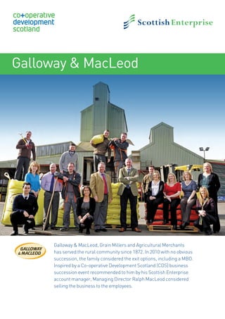 Galloway & MacLeod
Galloway & MacLeod, Grain Millers and Agricultural Merchants
has served the rural community since 1872. In 2010 with no obvious
succession, the family considered the exit options, including a MBO.
Inspired by a Co-operative Development Scotland (CDS) business
succession event recommended to him by his Scottish Enterprise
account manager, Managing Director Ralph MacLeod considered
selling the business to the employees.
17871SE_CDS_CaseStudiesV3.indd 7 25/03/2014 13:08
 