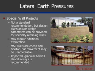 Lateral Earth Pressures  Special Wall Projects Not a standard recommendation, but design plans and/or design parameters can be provided for specialty retaining walls May require additional exploration MSE walls are cheap and flexible, but movement may be unacceptable Imported, granular backfill almost always is recommended 