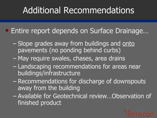 Additional Recommendations Entire report depends on Surface Drainage… Slope grades away from buildings and  onto  pavements (no ponding behind curbs) May require swales, chases, area drains Landscaping recommendations for areas near buildings/infrastructure Recommendations for discharge of downspouts away from the building Available for Geotechnical review…Observation of finished product 