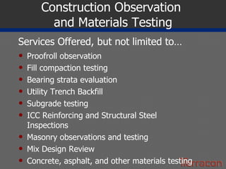 Construction Observation  and Materials Testing Proofroll observation Fill compaction testing Bearing strata evaluation Utility Trench Backfill Subgrade testing ICC Reinforcing and Structural Steel Inspections Masonry observations and testing Mix Design Review Concrete, asphalt, and other materials testing Services Offered, but not limited to… 