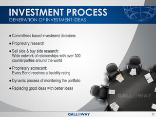 INVESTMENT PROCESS
GENERATION OF INVESTMENT IDEAS


● Committees based investment decisions
● Proprietary research
● Sell side & buy side research:
  Wide network of relationships with over 300
  counterparties around the world
● Proprietary scorecard:
  Every Bond receives a liquidity rating
● Dynamic process of monitoring the portfolio
● Replacing good ideas with better ideas




                                                12
 