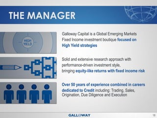 THE MANAGER
        Galloway Capital is a Global Emerging Markets
        Fixed Income investment boutique focused on
        High Yield strategies


        Solid and extensive research approach with
        performance-driven investment style,
        bringing equity-like returns with fixed income risk


        Over 50 years of experience combined in careers
        dedicated to Credit including: Trading, Sales,
        Origination, Due Diligence and Execution



                                                              18
 