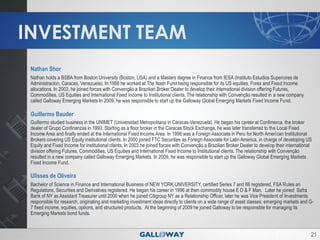 INVESTMENT TEAM
 Nathan Shor
 Nathan holds a BSBA from Boston University (Boston, USA) and a Masters degree in Finance from IESA (Instituto Estudios Superiores de
 Administracion, Caracas, Venezuela). In 1998 he worked at The Nash Fund being responsible for its US equities, Forex and Fixed Income
 allocations. In 2003, he joined forces with Convenção a Brazilian Broker Dealer to develop their international division offering Futures,
 Commodities, US Equities and International Fixed Income to Institutional clients. The relationship with Convenção resulted in a new company
 called Galloway Emerging Markets In 2009, he was responsible to start up the Galloway Global Emerging Markets Fixed Income Fund.

 Guillermo Bauder
 Guillermo studied business in the UNIMET (Universidad Metropolitana in Caracas-Venezuela). He began his career at Confimerca, the broker
 dealer of Grupo Confinanzas in 1993. Starting as a floor broker in the Caracas Stock Exchange, he was later transferred to the Local Fixed
 Income Area and finally ended at the International Fixed Income Area. In 1998 was a Foreign Associate in Peru for North American Institutional
 Brokers covering US Equity institutional clients. In 2000 joined FTC Securities as Foreign Associate for Latin America, in charge of developing US
 Equity and Fixed Income for institutional clients. In 2003 he joined forces with Convenção a Brazilian Broker Dealer to develop their international
 division offering Futures, Commodities, US Equities and International Fixed Income to Institutional clients. The relationship with Convenção
 resulted in a new company called Galloway Emerging Markets. In 2009, he was responsible to start up the Galloway Global Emerging Markets
 Fixed Income Fund.

 Ulisses de Oliveira
 Bachelor of Science in Finance and International Business of NEW YORK UNIVERSITY, certified Series 7 and 66 registered, FSA Rules an
 Regulations, Securities and Derivatives registered. He began his career in 1996 at then commodity house E D & F Man. Later he joined Safra
 Bank of NY as Assistant Treasurer until 2000 when he joined Citigroup NY as a Relationship Officer, later he was Vice President of Investments
 responsible for research, originating and marketing investment ideas directly to clients on a wide range of asset classes: emerging markets and G-
 7 fixed income, equities, options, and structured products. At the beginning of 2009 he joined Galloway to be responsible for managing its
 Emerging Markets bond funds.



                                                                                                                                                   21
 