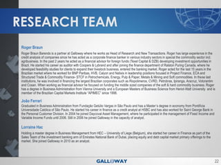 RESEARCH TEAM
 Roger Braun
 Roger Braun Barends is a partner at Galloway where he works as Head of Research and New Transactions. Roger has large experience in the
 credit analysis of companies since he has acted as a corporate finance banker in various industry sectors in special the commodity sector incl.
 agribusiness. In the past 2 years he acted as a financial advisor for foreign funds (Texel Capital & DZB) developing investment opportunities in
 Brazil. He started his career as auditor with Coopers & Lybrand and after joining the finance department of Ralston Puring Canada, where he
 developed feasibility studies for clients to expand their livestock business, entered the banking market. Roger acted for the last 15 years in the
 Brazilian market where he worked for BNP Paribas, HVB, Calyon and Natixis in leadership positions focused in Project Finance, ECA and
 Structured Trade & Commodity Finance- STCF in Petrochemicals, Energy, Pulp & Paper, Metals & Mining and Soft commodities. In these last
 institutions, he was involved in financing the largest Brazilian corporates such as Riopolimeros, CVRD, Petrobras, Ipiranga, Aracruz, Votorantim
 and Cosan. When working as financial advisor he focused on funding the middle sized companies of the soft & hard commodity business. Roger
 has a degree in Business Administration from Vienna University and a European Masters of Business Science from Heriot-Watt University and is
 member of the Brazilian Capital Markets Institute “APIMEC” since 1998.

 João Ferrari
 Graduated in Business Administration from Fundação Getúlio Vargas in São Paulo and has a Master’s degree in economy from Pontifícia
 Universidade Católica of São Paulo. He started his career in finance as a credit analyst at HSBC and has also worked for Saint George Bank in
 the Personal Customer Division. In 2004 he joined Daycoval Asset Management, where he participated in the management of Fixed Income and
 Variable Income Funds until 2006. Still in 2006 he joined Galloway in the capacity of analyst.

 Lorraine Hac
 Holding a master degree in Business Management from HEC – University of Liege (Belgium), she started her career in Finance as part of the
 Sales Team of the investment banking arm of Emirates National Bank of Dubai, placing equity and debt capital market primary offerings to the
 market. She joined Galloway in 2010 as an analyst.




                                                                                                                                                  22
 