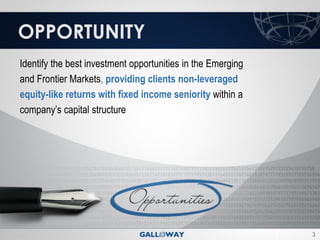 OPPORTUNITY
Identify the best investment opportunities in the Emerging
and Frontier Markets, providing clients non-leveraged
equity-like returns with fixed income seniority within a
company’s capital structure




                                                             3
 