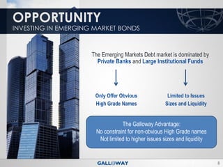 OPPORTUNITY
INVESTING IN EMERGING MARKET BONDS



                     The Emerging Markets Debt market is dominated by
                       Private Banks and Large Institutional Funds




                      Only Offer Obvious             Limited to Issues
                      High Grade Names              Sizes and Liquidity


                                 The Galloway Advantage:
                      No constraint for non-obvious High Grade names
                       Not limited to higher issues sizes and liquidity


                                                                          8
 