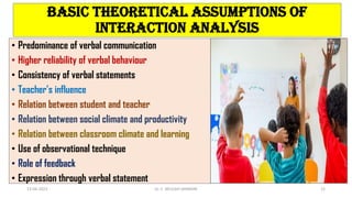 Basic theoretical assumptions of
interaction analysis
• Predominance of verbal communication
• Higher reliability of verbal behaviour
• Consistency of verbal statements
• Teacher’s influence
• Relation between student and teacher
• Relation between social climate and productivity
• Relation between classroom climate and learning
• Use of observational technique
• Role of feedback
• Expression through verbal statement
13-04-2023 Dr. C. BEULAH JAYARANI 12
 