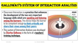 • Classroom Interaction is a practice that enhances
the development of the two very important
language skills which are speaking and listening
among the learners. This device helps the learner
to be competent enough to think critically and
share their views among their peers.
• This system of Interaction Analysis was developed
by Charles Galloway in the form of a teachers'
training technique.
galloWay’s systEM oF intERaction analysis
13-04-2023 Dr. C. BEULAH JAYARANI 13
 