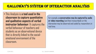 • This Analysis is a tool used in the
classroom to capture quantitative
and qualitative aspects of verbal
instructor behaviour. It captures the
verbal behaviour of teachers and
students as an observational device
that is directly linked to the social-
emotional environment of the
classroom.
For example, a conversation may be captured by audio
or video recording (and then transcribed); or the
interaction may be observed and coded by researchers in
real time.
galloWay’s systEM oF intERaction analysis
13-04-2023 Dr. C. BEULAH JAYARANI 14
 