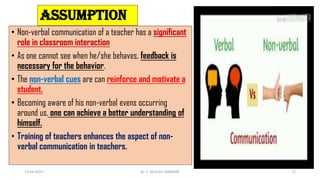 ASSUMPTION
• Non-verbal communication of a teacher has a significant
role in classroom interaction
• As one cannot see when he/she behaves, feedback is
necessary for the behavior.
• The non-verbal cues are can reinforce and motivate a
student.
• Becoming aware of his non-verbal evens occurring
around us, one can achieve a better understanding of
himself.
• Training of teachers enhances the aspect of non-
verbal communication in teachers.
13-04-2023 Dr. C. BEULAH JAYARANI 17
 