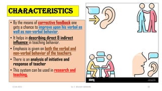 CHARACTERISTICS
• By the means of corrective feedback one
gets a chance to improve upon his verbal as
well as non-verbal behavior.
• It helps in describing direct & indirect
influence in teaching behavior.
• Emphasis is given on both the verbal and
non-verbal behavior of the teachers.
• There is an analysis of initiative and
response of teacher
• This system can be used in research and
teaching.
13-04-2023 Dr. C. BEULAH JAYARANI 18
 