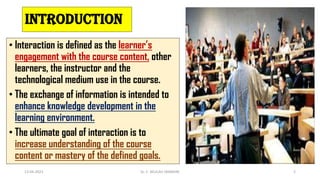 introduction
• Interaction is defined as the learner’s
engagement with the course content, other
learners, the instructor and the
technological medium use in the course.
• The exchange of information is intended to
enhance knowledge development in the
learning environment.
• The ultimate goal of interaction is to
increase understanding of the course
content or mastery of the defined goals.
13-04-2023 Dr. C. BEULAH JAYARANI 2
 