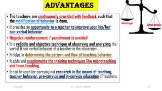 ADVANTAGES
• The teachers are continuously provided with feedback such that
the modification of behavior is done.
• It provides an opportunity to a teacher to improve upon his/her
non-verbal behavior.
• Negative reinforcement / punishment is avoided
• It is reliable and objective technique of observing and analyzing the
verbal & non verbal behavior of a teacher in the classroom.
• It helps in determining the pattern and flow of teaching behavior.
• It adds and supplements the training techniques like microteaching
and team teaching.
• It can be used for carrying out research in the means of teaching,
teacher behavior, pre-service and in-service education of teachers.
13-04-2023 Dr. C. BEULAH JAYARANI 25
 