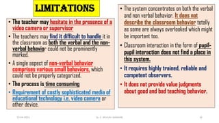 LIMITATIONS
• The teacher may hesitate in the presence of a
video camera or supervisor
• The teachers may find it difficult to handle it in
the classroom as both the verbal and the non-
verbal behavior could not be prominently
marked.
• A single aspect of non-verbal behavior
comprises various small behaviors, which
could not be properly categorized.
• The process is time consuming
• Requirement of costly sophisticated media of
educational technology i.e. video camera or
other device.
13-04-2023 Dr. C. BEULAH JAYARANI 26
• The system concentrates on both the verbal
and non verbal behavior. It does not
describe the classroom behavior totally
as some are always overlooked which might
be important too.
• Classroom interaction in the form of pupil-
pupil interaction does not find a place in
this system.
• It requires highly trained, reliable and
competent observers.
• It does not provide value judgments
about good and bad teaching behavior.
 