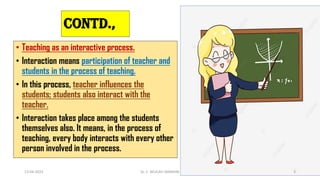Contd.,
• Teaching as an interactive process.
• Interaction means participation of teacher and
students in the process of teaching.
• In this process, teacher influences the
students; students also interact with the
teacher.
• Interaction takes place among the students
themselves also. It means, in the process of
teaching, every body interacts with every other
person involved in the process.
13-04-2023 Dr. C. BEULAH JAYARANI 3
 
