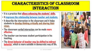 CHARACTERISTICS OF CLASSROOM
INTERACTION
• It is a practice that allows enhancing the students’ skills.
• It improves the relationship between teacher and students.
• It describe the interaction in the classroom and it helps
students to develop thinking critically and sharing their
views.
• The classroom verbal interaction can be made more
effective.
• The teacher can increase student participation in his
teaching.
• The direct behavior of teacher may be shifted to indirect
behavior, which is more suitable in democratic way of life.
13-04-2023 Dr. C. BEULAH JAYARANI 6
 
