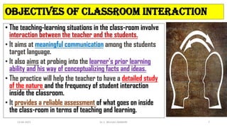 OBJECTIVES OF CLASSROOM INTERACTION
• The teaching-learning situations in the class-room involve
interaction between the teacher and the students.
• It aims at meaningful communication among the students
target language.
• It also aims at probing into the learner’s prior learning
ability and his way of conceptualizing facts and ideas.
• The practice will help the teacher to have a detailed study
of the nature and the frequency of student interaction
inside the classroom.
• It provides a reliable assessment of what goes on inside
the class-room in terms of teaching and learning.
13-04-2023 Dr. C. BEULAH JAYARANI 7
 