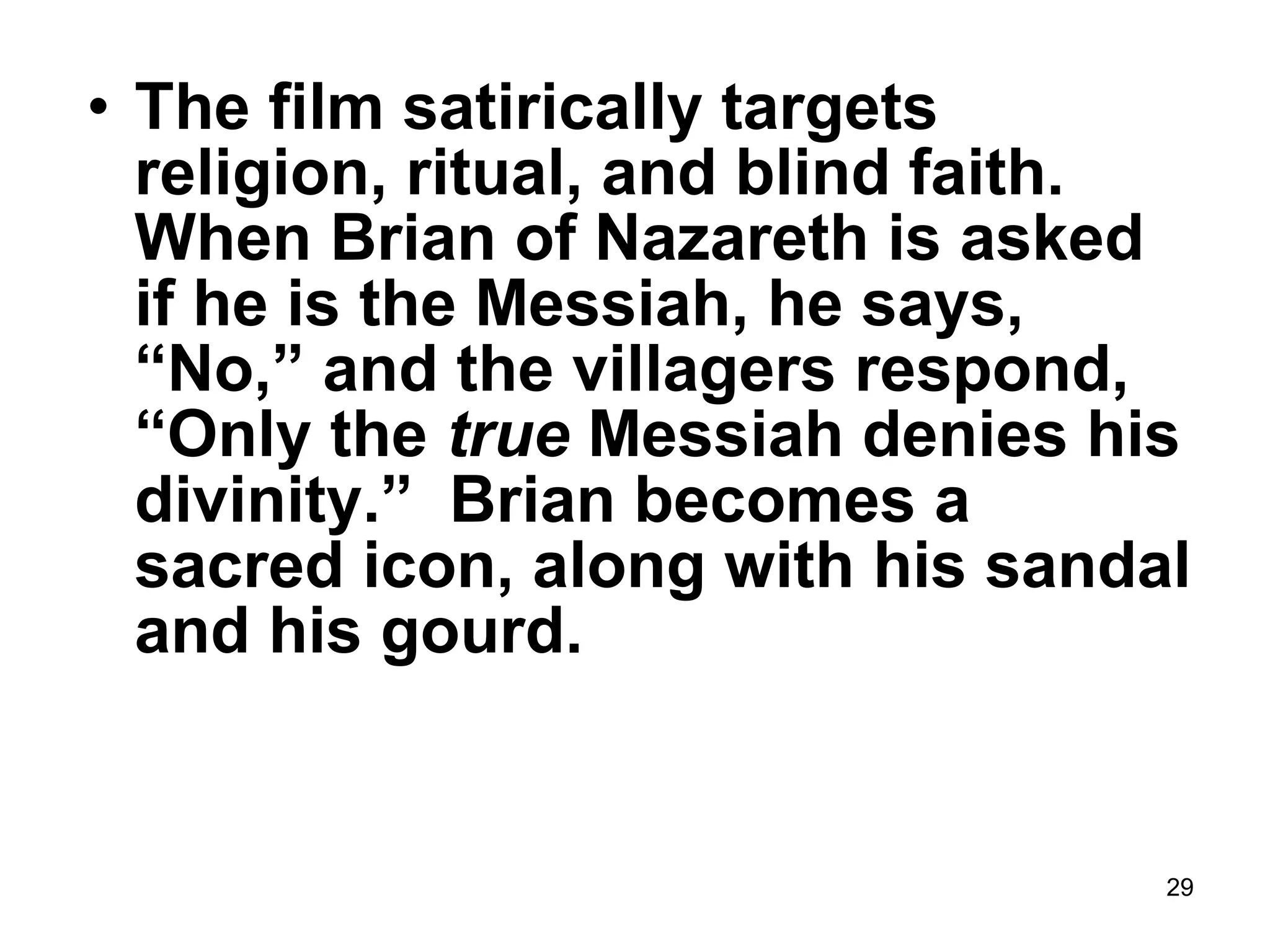 29
• The film satirically targets
religion, ritual, and blind faith.
When Brian of Nazareth is asked
if he is the Messiah, he says,
“No,” and the villagers respond,
“Only the true Messiah denies his
divinity.” Brian becomes a
sacred icon, along with his sandal
and his gourd.
 
