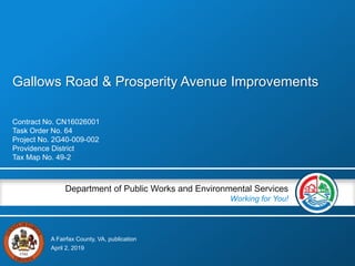 A Fairfax County, VA, publication
Department of Public Works and Environmental Services
Working for You!
Gallows Road & Prosperity Avenue Improvements
Contract No. CN16026001
Task Order No. 64
Project No. 2G40-009-002
Providence District
Tax Map No. 49-2
April 2, 2019
 
